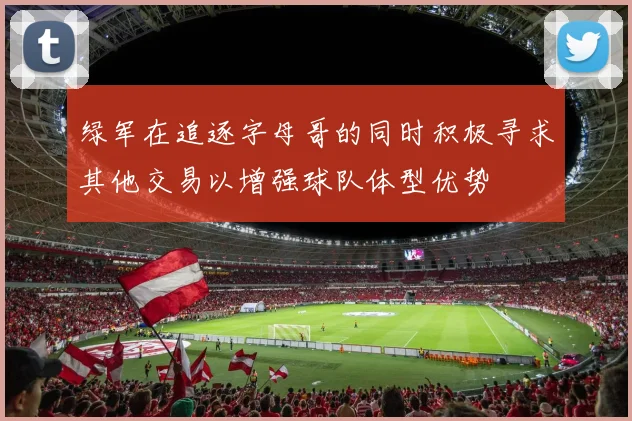 绿军在追逐字母哥的同时积极寻求其他交易以增强球队体型优势