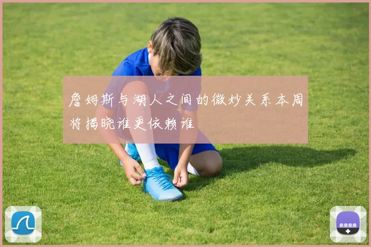 詹姆斯与湖人之间的微妙关系本周将揭晓谁更依赖谁