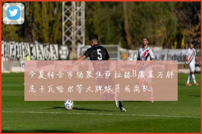 今夏转会市场聚焦萨拉赫B席莱万胖虎卡瓦哈尔等大牌球员或离队
