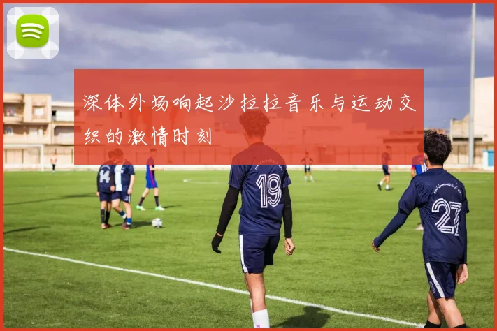 深体外场响起沙拉拉音乐与运动交织的激情时刻