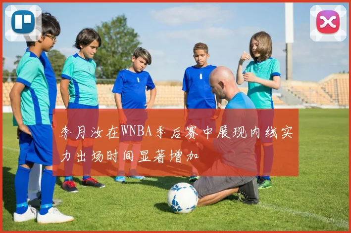 李月汝在WNBA季后赛中展现内线实力出场时间显著增加