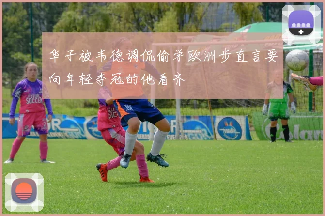 华子被韦德调侃偷学欧洲步直言要向年轻夺冠的他看齐