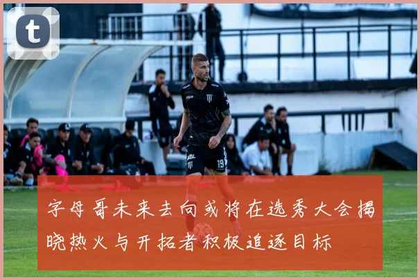 字母哥未来去向或将在选秀大会揭晓热火与开拓者积极追逐目标