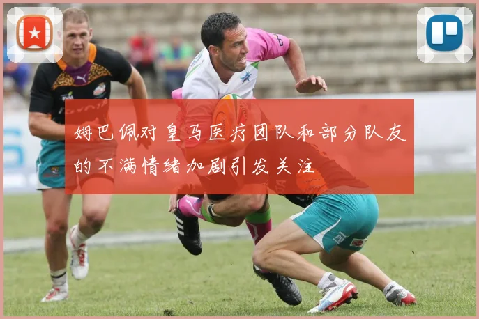 姆巴佩对皇马医疗团队和部分队友的不满情绪加剧引发关注