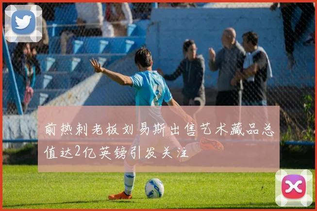 前热刺老板刘易斯出售艺术藏品总值达2亿英镑引发关注