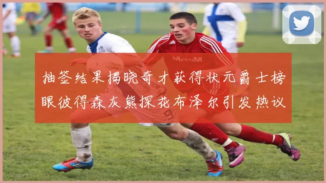 抽签结果揭晓奇才获得状元爵士榜眼彼得森灰熊探花布泽尔引发热议