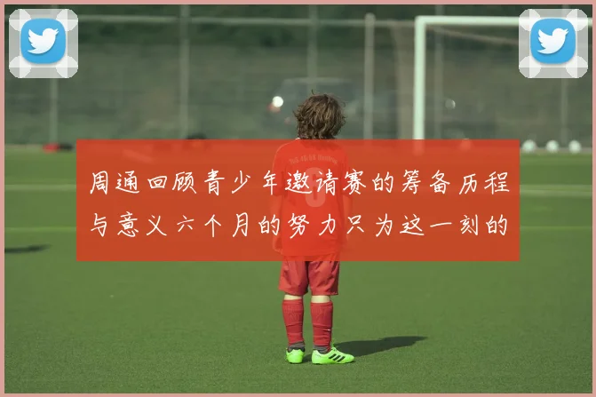 周通回顾青少年邀请赛的筹备历程与意义六个月的努力只为这一刻的精彩