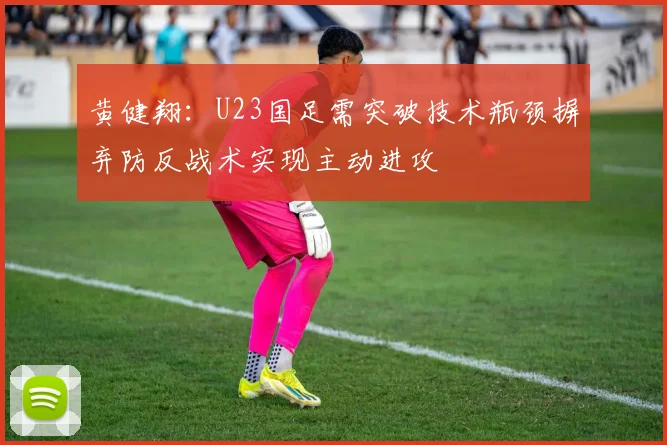 黄健翔：U23国足需突破技术瓶颈摒弃防反战术实现主动进攻