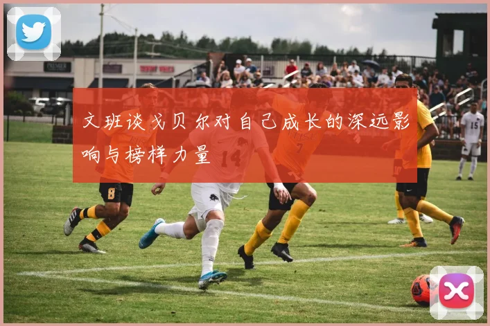 文班谈戈贝尔对自己成长的深远影响与榜样力量