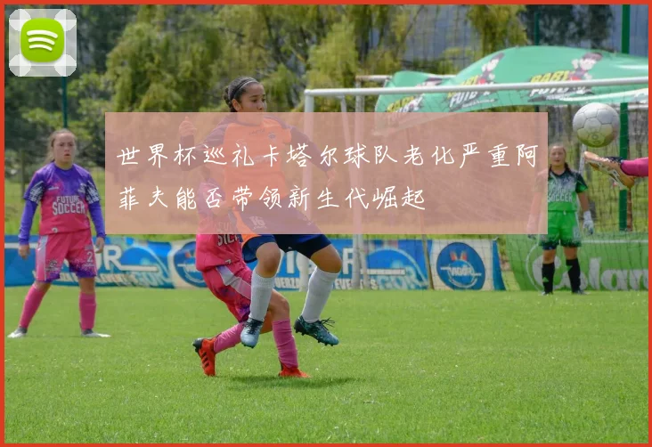 世界杯巡礼卡塔尔球队老化严重阿菲夫能否带领新生代崛起