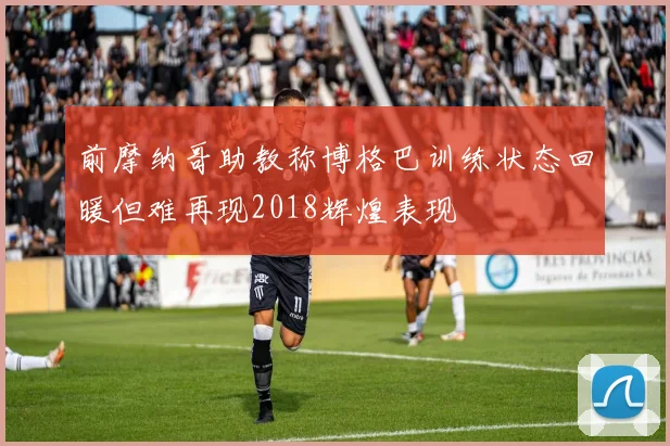前摩纳哥助教称博格巴训练状态回暖但难再现2018辉煌表现