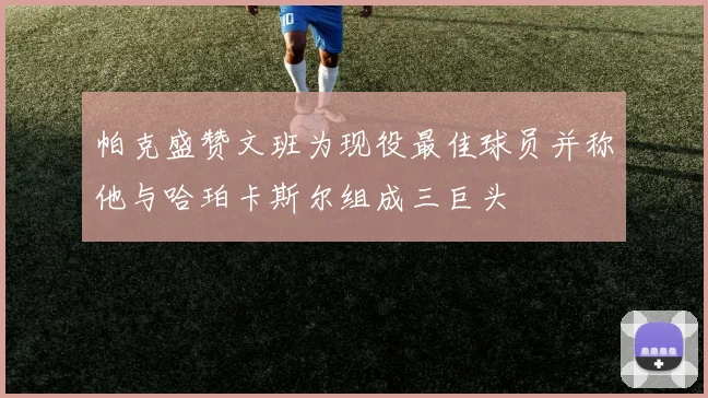 帕克盛赞文班为现役最佳球员并称他与哈珀卡斯尔组成三巨头