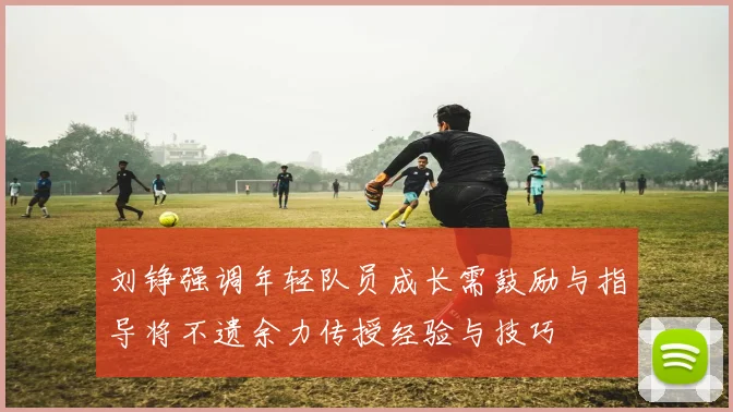 刘铮强调年轻队员成长需鼓励与指导将不遗余力传授经验与技巧