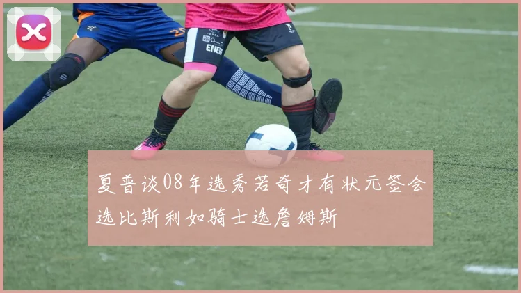 夏普谈08年选秀若奇才有状元签会选比斯利如骑士选詹姆斯