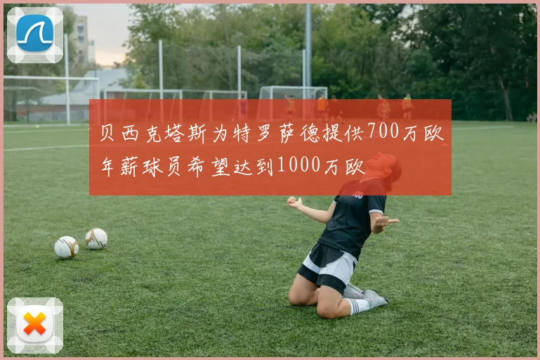 贝西克塔斯为特罗萨德提供700万欧年薪球员希望达到1000万欧