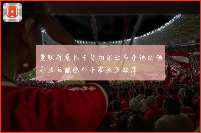 曼联有意扎卡与切尔西争夺他的领导力或能弥补卡塞米罗缺席