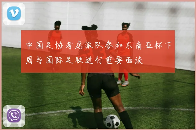 中国足协考虑派队参加东南亚杯下周与国际足联进行重要面谈
