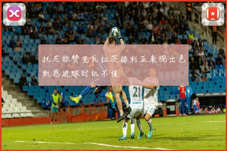 托尼称赞克瓦拉茨赫利亚表现出色凯恩进球时机不佳