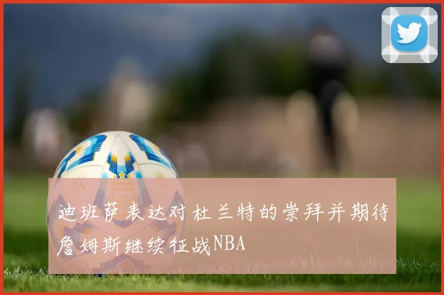 迪班萨表达对杜兰特的崇拜并期待詹姆斯继续征战NBA