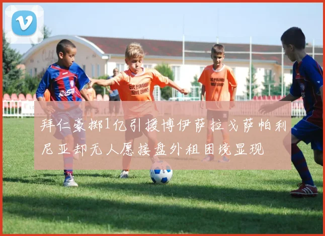 拜仁豪掷1亿引援博伊萨拉戈萨帕利尼亚却无人愿接盘外租困境显现