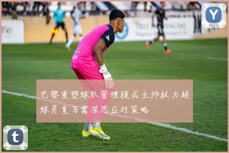 巴黎重塑球队管理模式主帅权力超球员皇马需深思应对策略