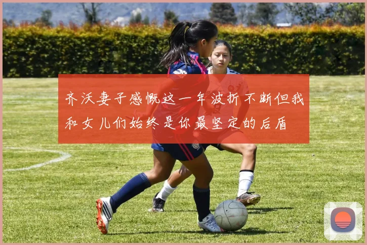 齐沃妻子感慨这一年波折不断但我和女儿们始终是你最坚定的后盾